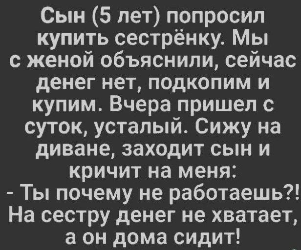 Сын (5 лет) попросил купить сестрёнку. Мы с женой объяснили, сейчас денег нет, подкопим и купим. Вчера пришел с суток, усталый. Сижу на диване, заходит сын и кричит на меня: - Ты почему не работаешь?! На сестру денег не хватает, а он дома сидит!