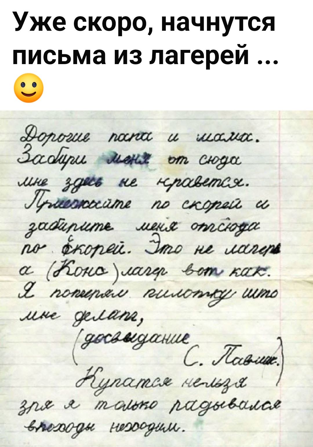 Уже скоро, начнутся письма из лагерей ... Дорогие папа и мама. Забери меня от сюда мне здесь не нравится. Приезжайте по скорей и заберите меня отсюда по скорей. Это не лагерь а (Коно)лагерь вот как. Я потерял пилотку что мне делать, (досвидание С. Павлик.) Купаться нельзя зря я только радовался выходы не выходим.