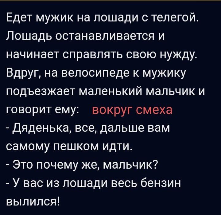 Едет мужик на лошади с телегой. Лошадь останавливается и начинает справлять свою нужду. Вдруг, на велосипеде к мужику подъезжает маленький мальчик и говорит ему: вокруг смеха - Дяденька, все, дальше вам самому пешком идти. - Это почему же, мальчик? - У вас из лошади весь бензин вылился!