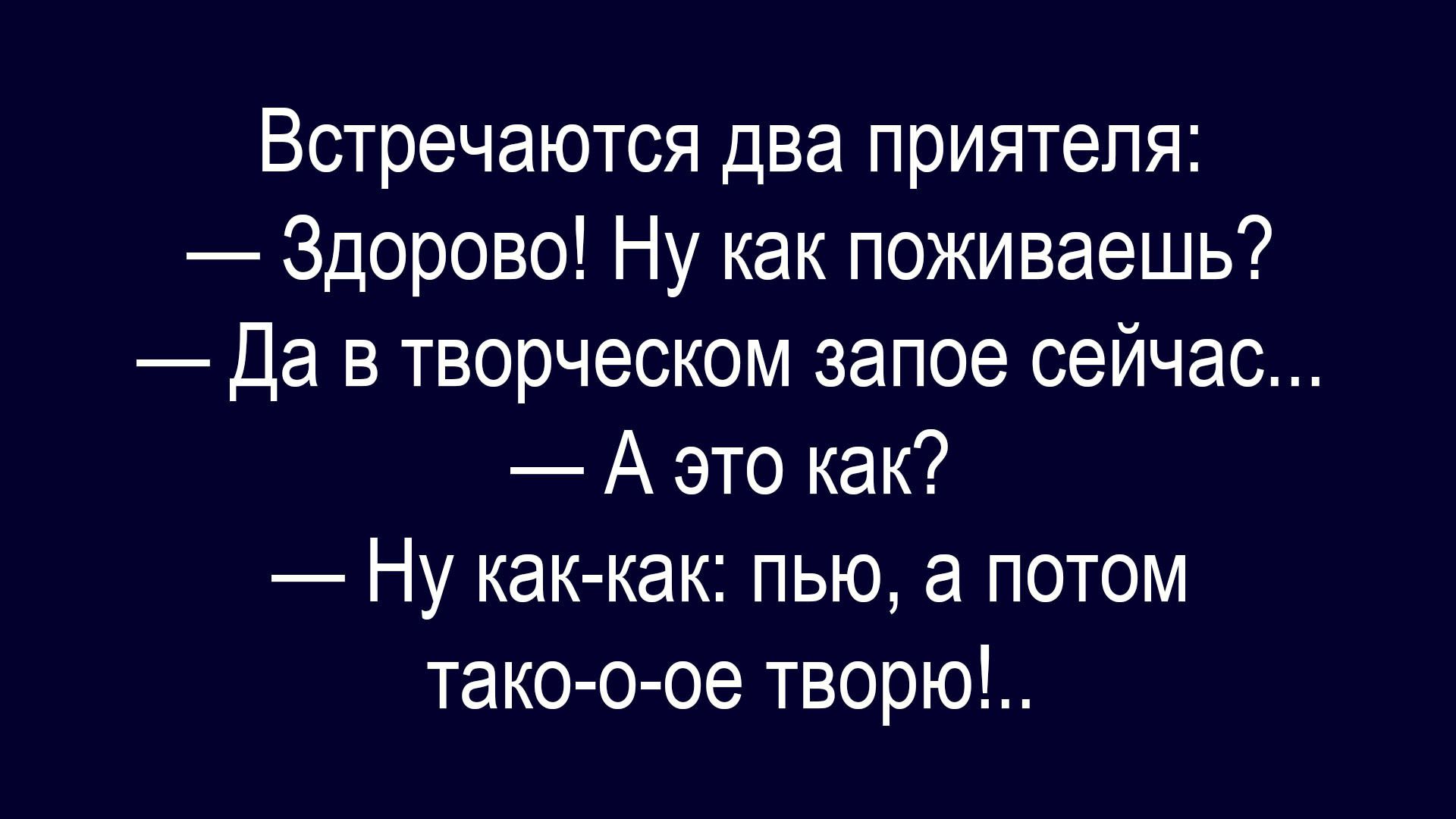 Встречаются два приятеля:
— Здорово! Ну как поживаешь?
— Да в творческом запое сейчас...
— А это как?
— Ну как-как: пью, а потом тако-о-ое творю!...