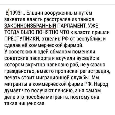 В 1993г., Ельцин вооруженным путём захватил власть расстреляв из танков ЗАКОННОИЗБРАННЫЙ ПАРЛАМЕНТ, УЖЕ ТОГДА БЫЛО ПОНЯТНО ЧТО к власти пришли ПРЕСТУПНИКИ, отделив РФ от республик, и сделав её коммерческой фирмой. У советских людей обманом поменяли советские паспорта и всучили аусвайс в котором скрытно написано раб, не указано гражданство, вместо