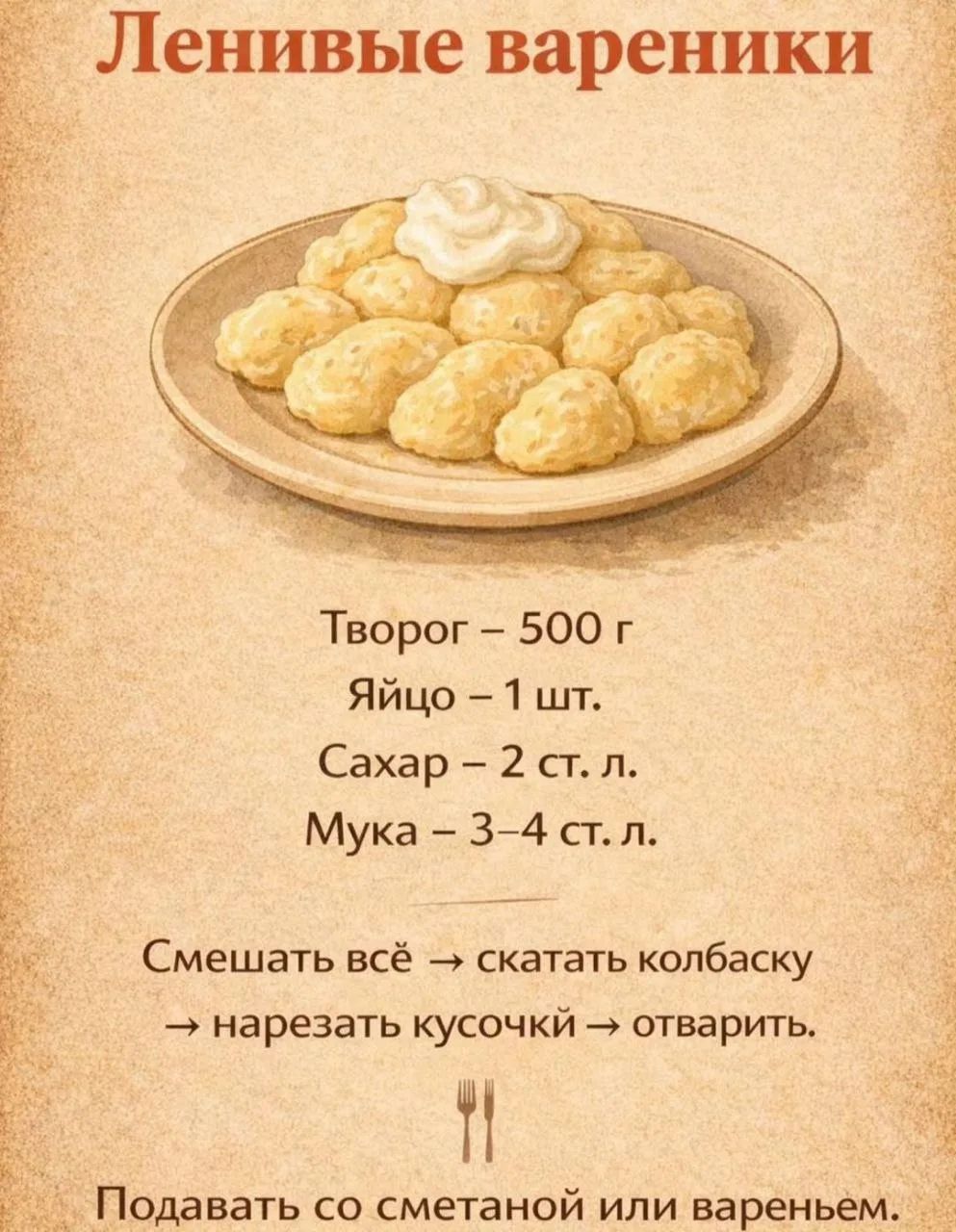 Ленивые вареники
Творог – 500 г
Яйцо – 1 шт.
Сахар – 2 ст. л.
Мука – 3–4 ст. л.
Смешать всё → скатать колбаску → нарезать кусочки → отварить.
Подавать со сметаной или вареньем.