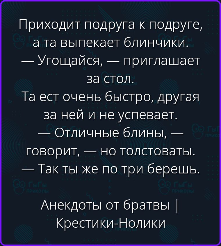 Приходит подруга к подруге, а та выпекает блинчики. — Угощайся, — приглашает за стол. Та ест очень быстро, другая за ней и не успевает. — Отличные блины, — говорит, — но толстоваты. — Так ты же по три берешь. Анекдоты от братвы | Крестики-Нолики