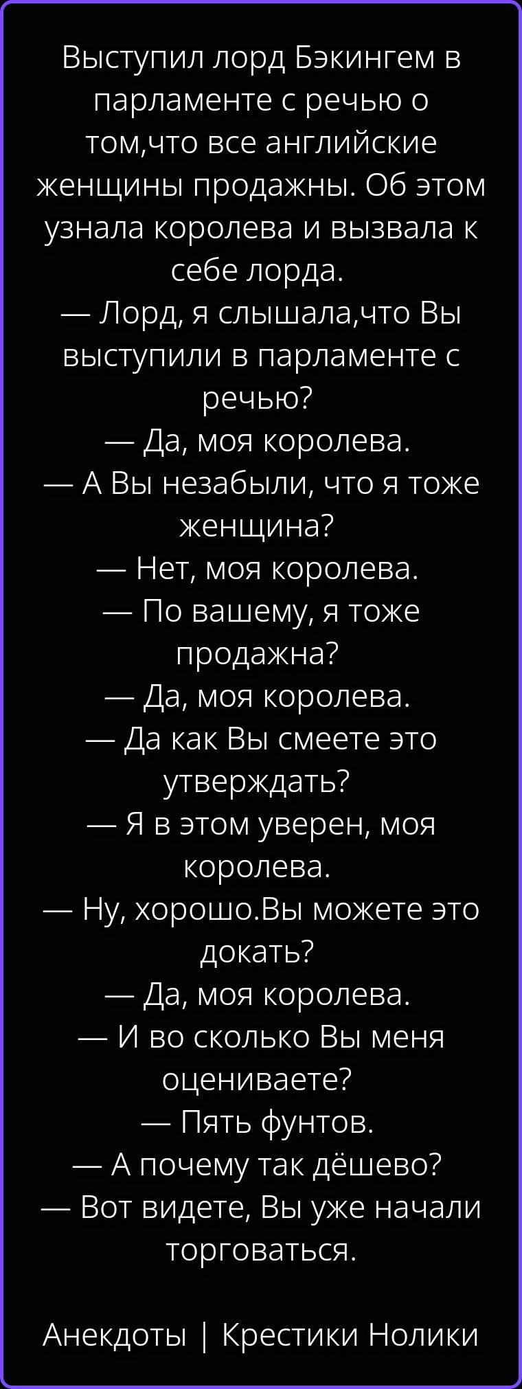 Выступил лорд Бэкингем в парламенте с речью о том, что все английские женщины продажны. Об этом узнала королева и вызвала к себе лорда. — Лорд, я слышала, что Вы выступили в парламенте с речью? — Да, моя королева. — А Вы не забыли, что я тоже женщина? — Нет, моя королева. — По вашему, я тоже продажна? — Да, моя королева. — Да как Вы смеете это