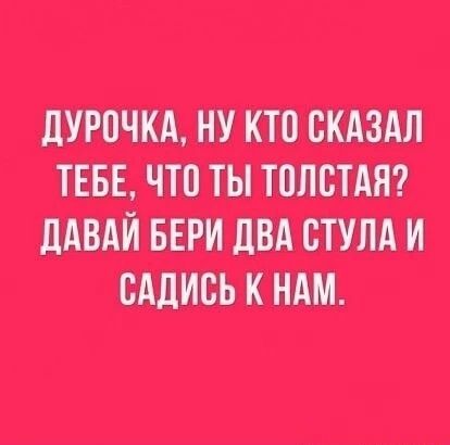 ДУРОЧКА, НУ КТО СКАЗАЛ ТЕБЕ, ЧТО ТЫ ТОЛСТАЯ? ДАВАЙ БЕРИ ДВА СТУЛА И САДИСЬ К НАМ.