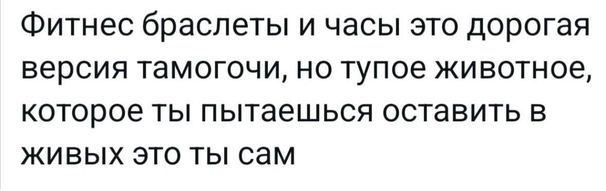 Фитнес браслеты и часы это дорогая версия тамогочи, но тупое животное, которое ты пытаешься оставить в живых это ты сам