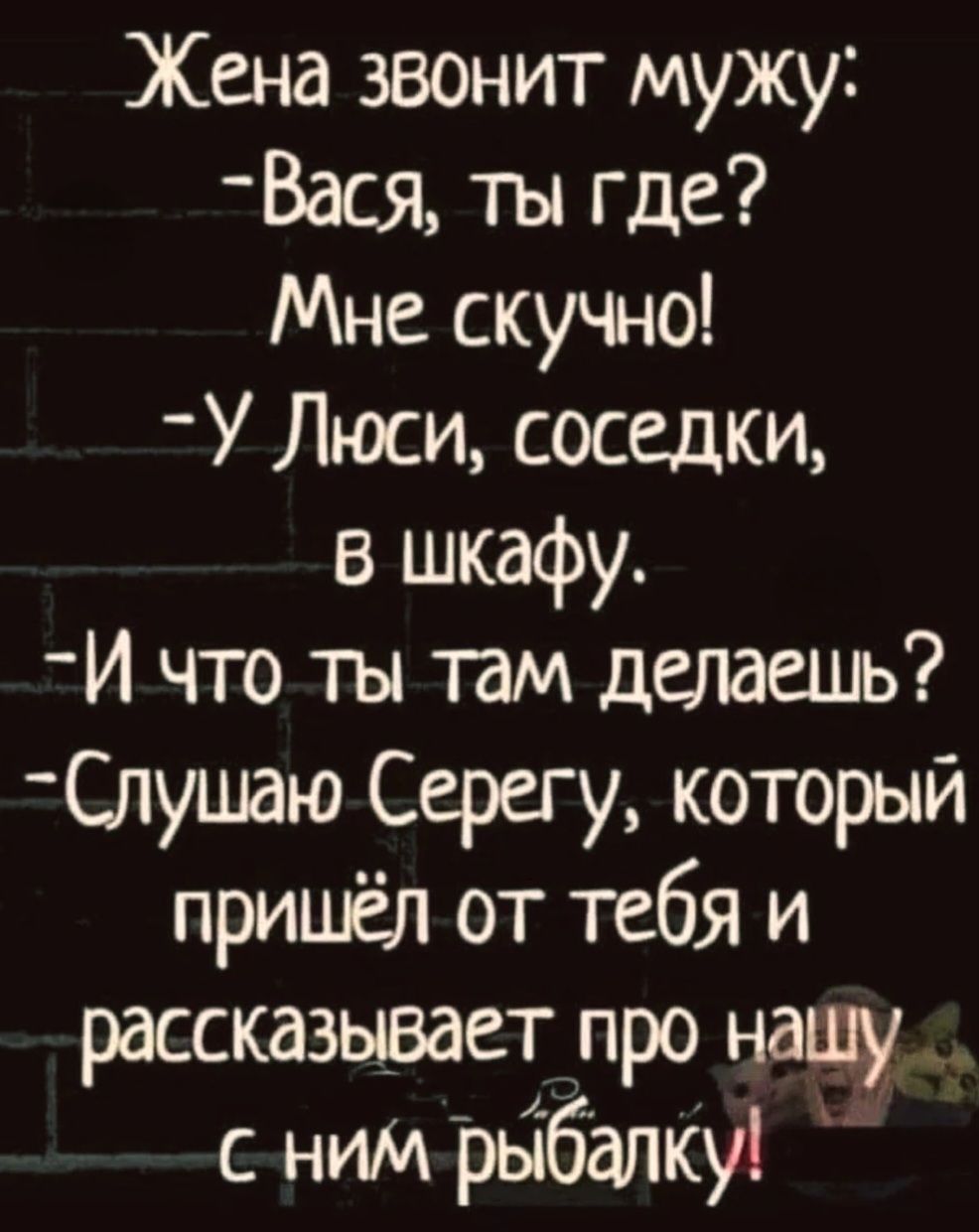 Жена звонит мужу: — Вася, ты где? Мне скучно! — У Люси, соседки, в шкафу. — И что ты там делаешь? — Слушаю Серегу, который пришёл от тебя и рассказывает про нашу с ним рыбалку!