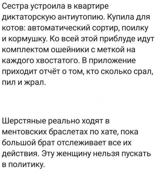 Сестра устроила в квартире диктаторскую антиутопию. Купила для котов: автоматический сортир, поилку и кормушку. Ко всей этой приблуде идут комплектом ошейники с меткой на каждого хвостатого. В приложение приходит отчёт о том, кто сколько срал, пил и жрал. Шерстяные реально ходят в ментовских браслетах по хате, пока большой брат отслеживает все их