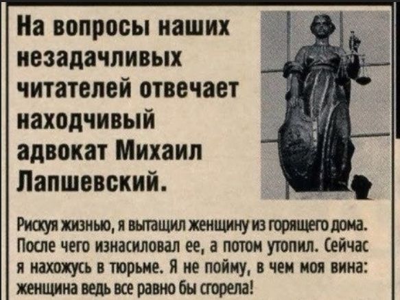 На вопросы наших незадачливых читателей отвечает находчивый адвокат Михаил Лапшевский.
Рискуя жизнью, я вытащил женщину из горящего дома. После чего изнасиловал ее, а потом утопил. Сейчас я нахожусь в тюрьме. Я не пойму, в чем моя вина: женщина ведь все равно бы сгорела!