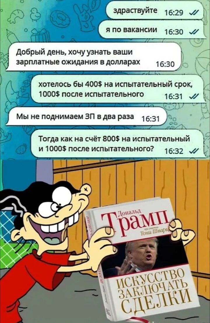 здраствуйте я по вакансии Добрый день, хочу узнать ваши зарплатные ожидания в долларах хотелось бы 400$ на испытательный срок, 1000$ после испытательного Мы не поднимаем ЗП в два раза Тогда как на счёт 800$ на испытательный и 1000$ после испытательного? Дональд Трамп Искусство заключать сделки