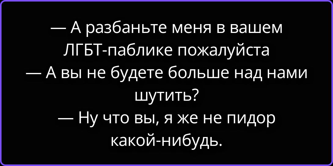 — А разбаньте меня в вашем ЛГБТ-паблике пожалуйста
— А вы не будете больше над нами шутить?
— Ну что вы, я же не пидор какой-нибудь.