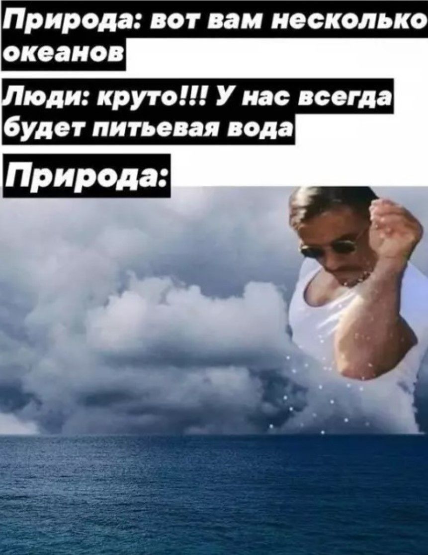 Природа: вот вам несколько океанов. Люди: круто!!! У нас всегда будет питьевая вода. Природа: