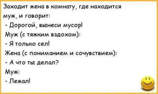 Заходит жена в комнату, где находится муж, и говорит:
- Дорогой, вынеси мусор!
Муж (с тяжким вздохом):
- Я только сел!
Жена (с пониманием и сочувствием):
- А что ты делал?
Муж:
- Лежал!
