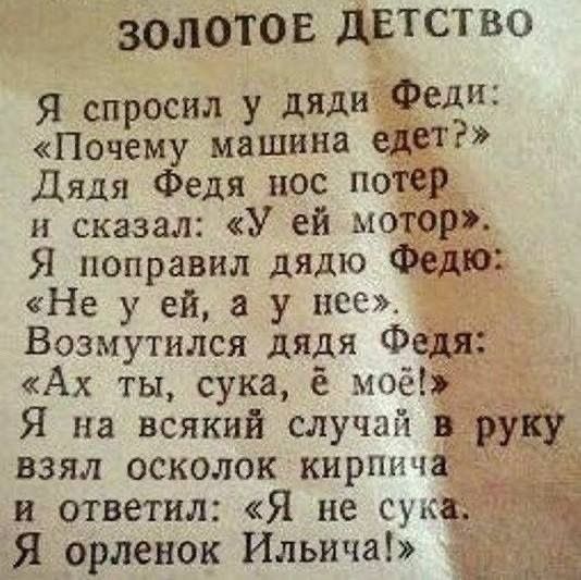 ЗОЛОТОЕ ДЕТСТВО Я спросил у дяди Феди: «Почему машина едет?» Дядя Федя нос потер и сказал: «У ей мотор». Я поправил дядю Федю: «Не у ей, а у нее». Возмутился дядя Федя: «Ах ты, сука, ё моё!» Я на всякий случай в руку взял осколок кирпича и ответил: «Я не сука. Я орленок Ильича!»