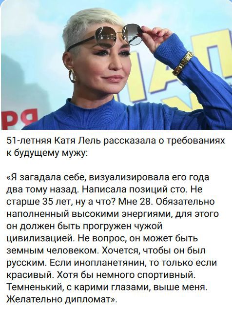 51-летняя Катя Лель рассказала о требованиях к будущему мужу: «Я загадала себе, визуализировала его года два тому назад. Написала позиций сто. Не старше 35 лет, ну а что? Мне 28. Обязательно наполненный высокими энергиями, для этого он должен быть прогружен чужой цивилизацией. Не вопрос, он может быть земным человеком. Хочется, чтобы он был