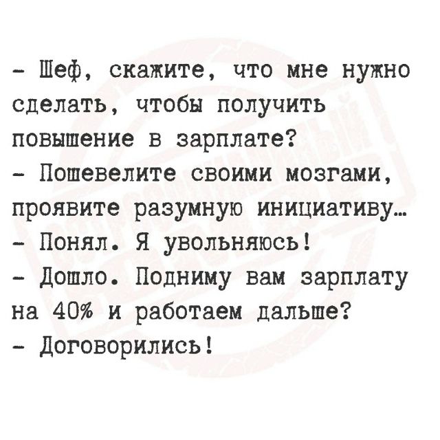 - Шеф, скажите, что мне нужно сделать, чтобы получить повышение в зарплате?
- Пошевелите своими мозгами, проявите разумную инициативу...
- Понял. Я увольняюсь!
- Дошло. Подниму вам зарплату на 40% и работаем дальше?
- Договорились!
