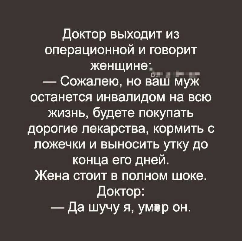 Доктор выходит из операционной и говорит женщине: — Сожалею, но ваш муж останется инвалидом на всю жизнь, будете покупать дорогие лекарства, кормить с ложечки и выносить утку до конца его дней. Жена стоит в полном шоке. Доктор: — Да шучу я, умер он.