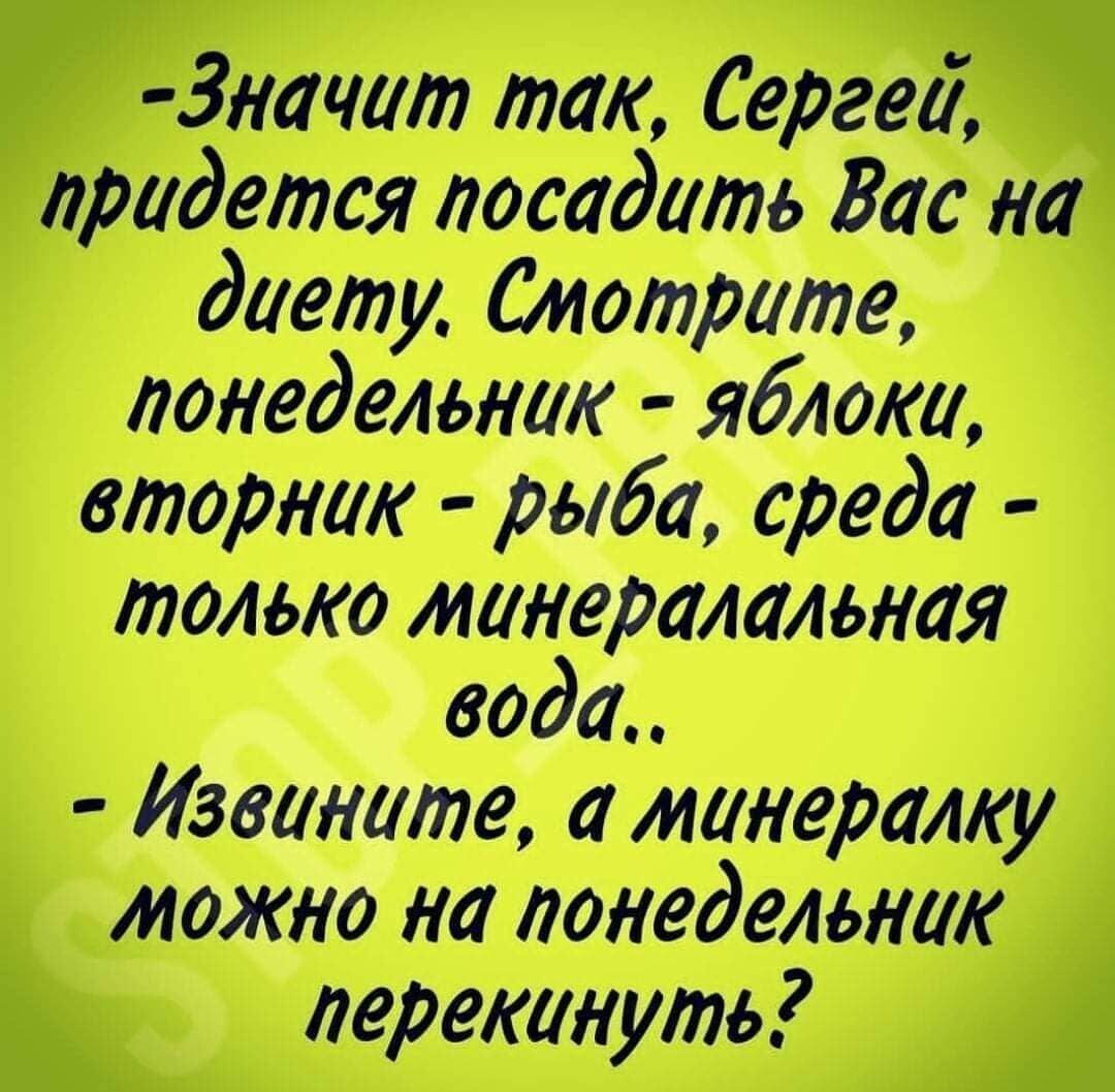 -Значит так, Сергей, придется посадить Вас на диету. Смотрите, понедельник - яблоки, вторник - рыба, среда - только минеральная вода.. - Извините, а минералку можно на понедельник перекинуть?
