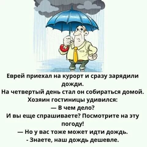 Еврей приехал на курорт и сразу зарядили дожди. На четвертый день стал он собираться домой. Хозяин гостиницы удивился: — В чем дело? И вы еще спрашиваете? Посмотрите на эту погоду! — Но у вас тоже может идти дождь. - Знаете, наш дождь дешевле.