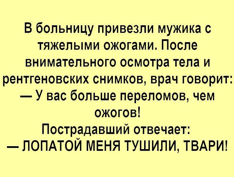 В больницу привезли мужика с тяжелыми ожогами. После внимательного осмотра тела и рентгеновских снимков, врач говорит:
— У вас больше переломов, чем ожогов!
Пострадавший отвечает:
— ЛОПАТОЙ МЕНЯ ТУШИЛИ, ТВАРИ!