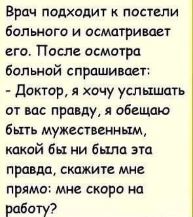 Врач подходит к постели больного и осматривает его. После осмотра больной спрашивает: - Доктор, я хочу услышать от вас правду, я обещаю быть мужественным, какой бы ни была эта правда, скажите мне прямо: мне скоро на работу?