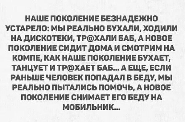 НАШЕ ПОКОЛЕНИЕ БЕЗНАДЕЖНО УСТАРЕЛО: МЫ РЕАЛЬНО БУХАЛИ, ХОДИЛИ НА ДИСКОТЕКИ, ТР@ХАЛИ БАБ, А НОВОЕ ПОКОЛЕНИЕ СИДИТ ДОМА И СМОТРИМ НА КОМПЕ, КАК НАШЕ ПОКОЛЕНИЕ БУХАЕТ, ТАНЦУЕТ И ТР@ХАЕТ БАБ... А ЕЩЕ, ЕСЛИ РАНЬШЕ ЧЕЛОВЕК ПОПАДАЛ В БЕДУ, МЫ РЕАЛЬНО ПЫТАЛИСЬ ПОМОЧЬ, А НОВОЕ ПОКОЛЕНИЕ СНИМАЕТ ЕГО БЕДУ НА МОБИЛЬНИК...