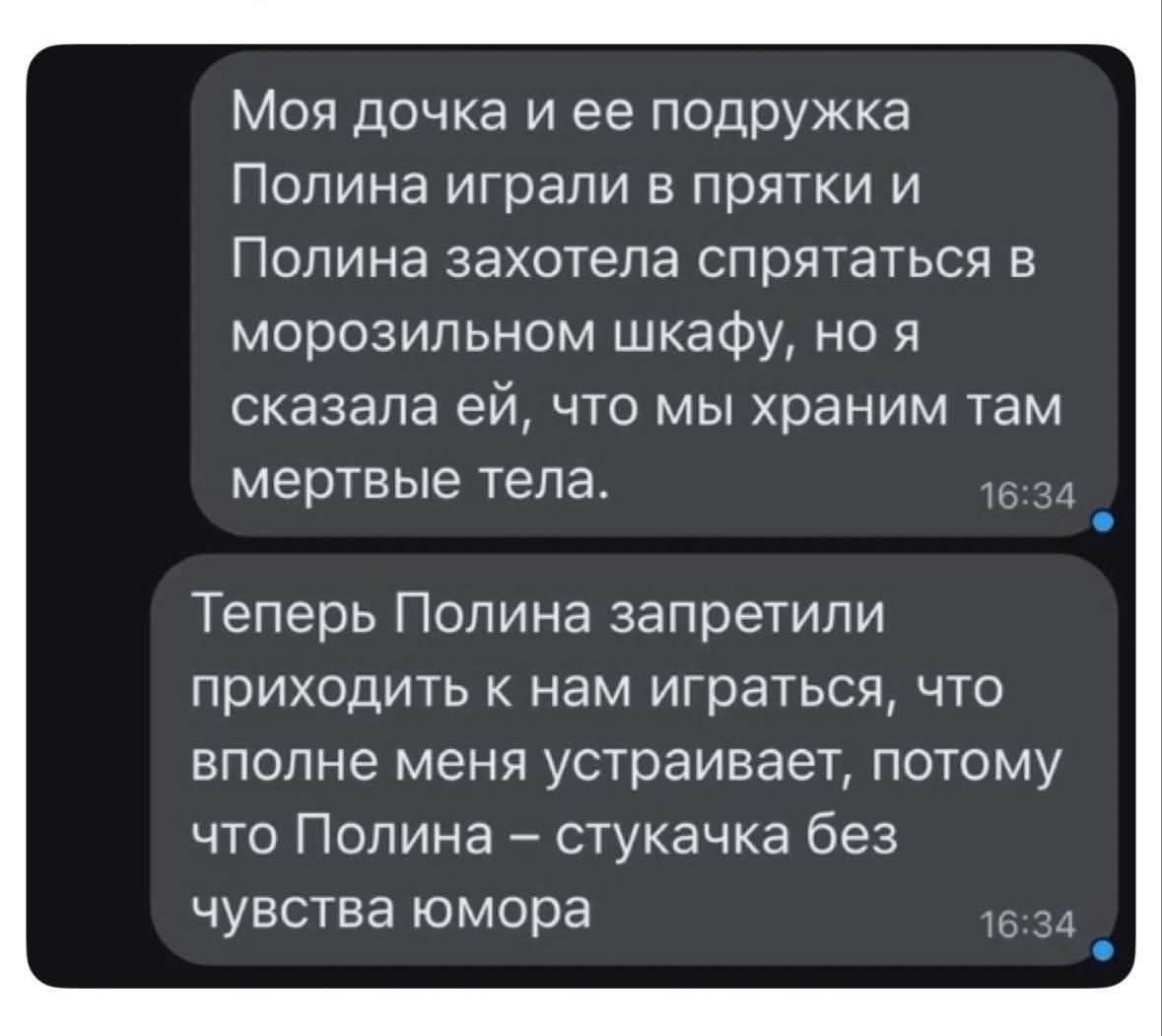 Моя дочка и ее подружка Полина играли в прятки и Полина захотела спрятаться в морозильном шкафу, но я сказала ей, что мы храним там мертвые тела. Теперь Полина запретили приходить к нам играться, что вполне меня устраивает, потому что Полина – стукачка без чувства юмора