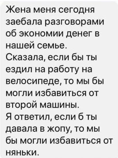 Жена меня сегодня заебала разговорами об экономии денег в нашей семье. Сказала, если бы ты ездил на работу на велосипеде, то мы бы могли избавиться от второй машины. Я ответил, если б ты давала в жопу, то мы бы могли избавиться от няньки.