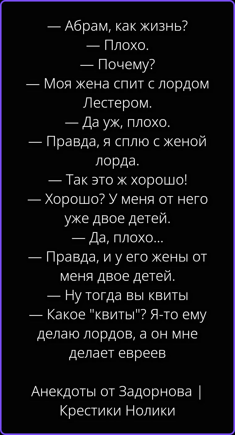 — Абрам, как жизнь? — Плохо. — Почему? — Моя жена спит с лордом Лестером. — Да уж, плохо. — Правда, я сплю с женой лорда. — Так это ж хорошо! — Хорошо? У меня от него уже двое детей. — Да, плохо... — Правда, и у его жены от меня двое детей. — Ну тогда вы квиты — Какое 