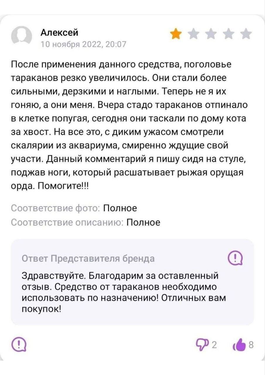 Алексей
10 ноября 2022, 20:07
После применения данного средства, поголовье тараканов резко увеличилось. Они стали более сильными, дерзкими и наглыми. Теперь не я их гоняю, а они меня. Вчера стадо тараканов отпинало в клетке попугая, сегодня они таскали по дому кота за хвост. На все это, с диким ужасом смотрели скалярии из аквариума, смиренно