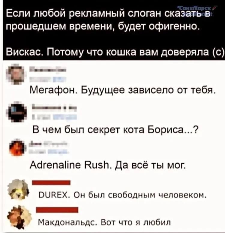 Если любой рекламный слоган сказать в прошедшем времени, будет офигенно. Вискас. Потому что кошка вам доверяла (с) Мегафон. Будущее зависело от тебя. В чем был секрет кота Бориса...? Adrenaline Rush. Да всё ты мог. DUREX. Он был свободным человеком. Макдональдс. Вот что я любил