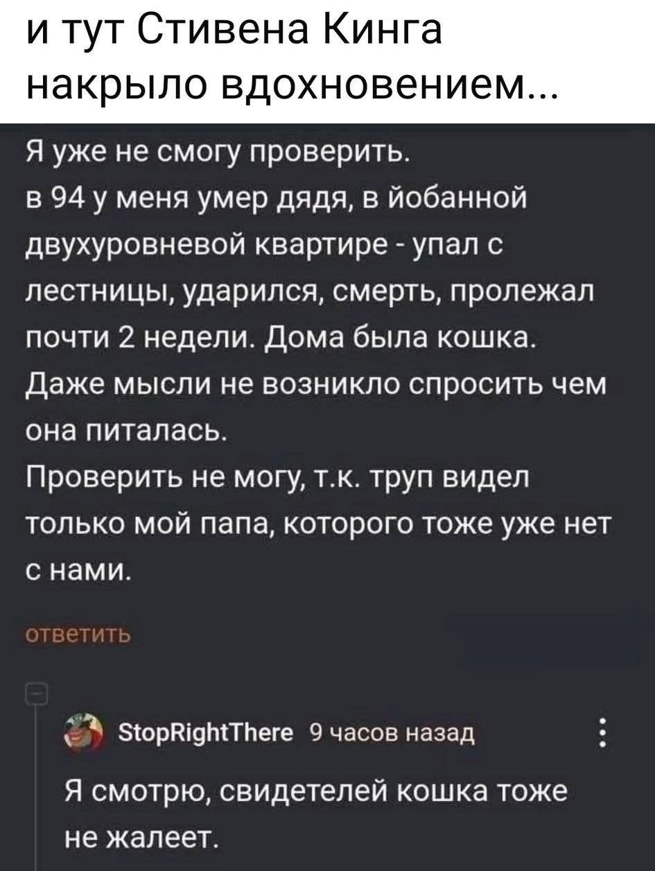 и тут Стивена Кинга накрыло вдохновением... Я уже не смогу проверить. в 94 у меня умер дядя, в ёбанной двухуровневой квартире - упал с лестницы, ударился, смерть, пролежал почти 2 недели. Дома была кошка. Даже мысли не возникло спросить чем она питалась. Проверить не могу, т.к. труп видел только мой папа, которого тоже уже нет с нами. Я смотрю,