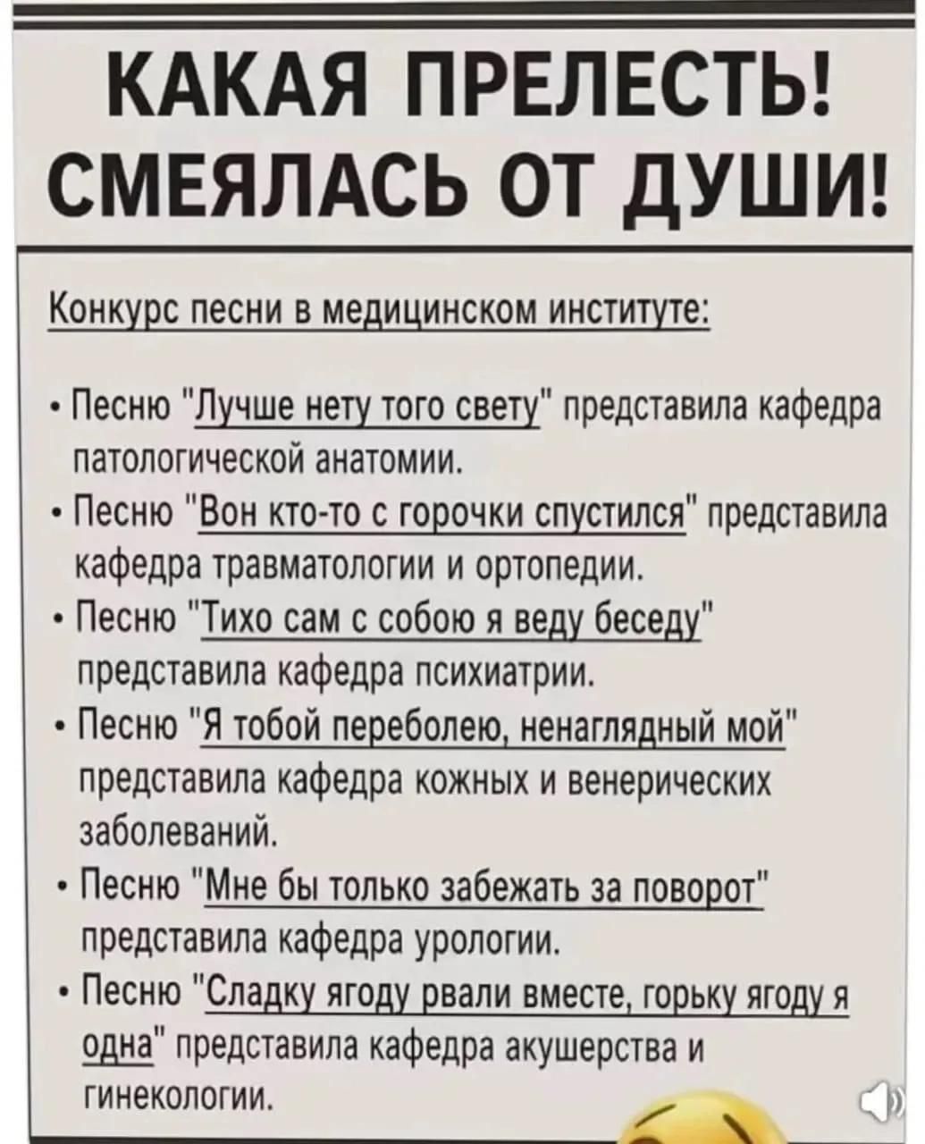 КАКАЯ ПРЕЛЕСТЬ! СМЕЯЛАСЬ ОТ ДУШИ! Конкурс песни в медицинском институте: Песню Лучше нету того свету представила кафедра патологической анатомии. Песню Вон кто-то с горочки спустился представила кафедра травматологии и ортопедии. Песню Тихо сам с собою я веду беседу представила кафедра психиатрии. Песню Я тобой переболею, ненаглядный мой
