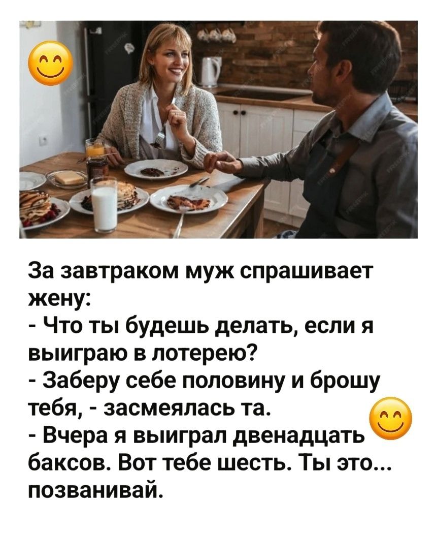 За завтраком муж спрашивает жену: - Что ты будешь делать, если я выиграю в лотерею? - Заберу себе половину и брошу тебя, - засмеялась та. - Вчера я выиграл двенадцать баксов. Вот тебе шесть. Ты это... позванивай.