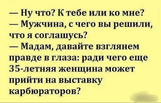 — Ну что? К тебе или ко мне?
— Мужчина, с чего вы решили, что я соглашусь?
— Мадам, давайте взглянем правде в глаза: ради чего еще 35-летняя женщина может прийти на выставку карбюраторов?