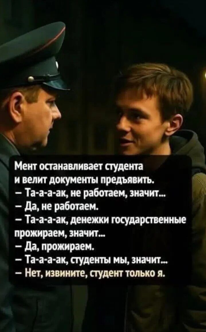 Мент останавливает студента и велит документы предъявить.
– Та-а-а-ак, не работаем, значит...
– Да, не работаем.
– Та-а-а-ак, денежки государственные прожираем, значит...
– Да, прожираем.
– Та-а-а-ак, студенты мы, значит...
– Нет, извините, студент только я.