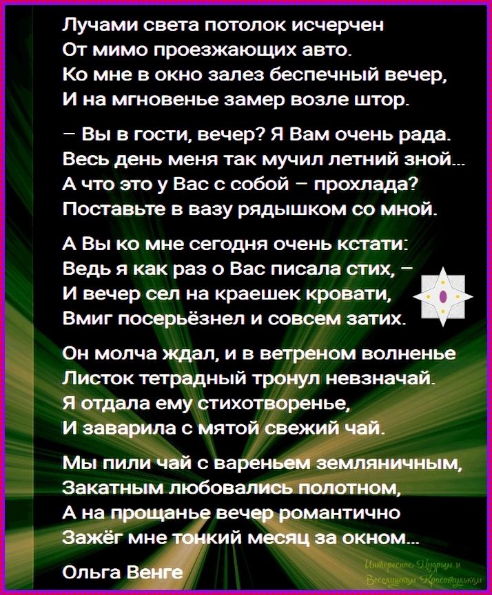 Лучами света потолок исчерчен От мимо проезжающих авто. Ко мне в окно залез безопасный вечер, И на мгновенье замер возле штор. – Вы в гости, вечер? Я Вам очень рада. Весь день меня так мучил летний зной... А что это у Вас с собой – прохлада? Поставьте в вазу рядышком со мной. А Вы ко мне сегодня очень кстати: Ведь я как раз о Вас писала стих, – И