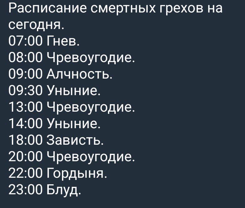 Расписание смертных грехов на сегодня. 07:00 Гнев. 08:00 Чревоугодие. 09:00 Алчность. 09:30 Уныние. 13:00 Чревоугодие. 14:00 Уныние. 18:00 Зависть. 20:00 Чревоугодие. 22:00 Гордыня. 23:00 Блуд.