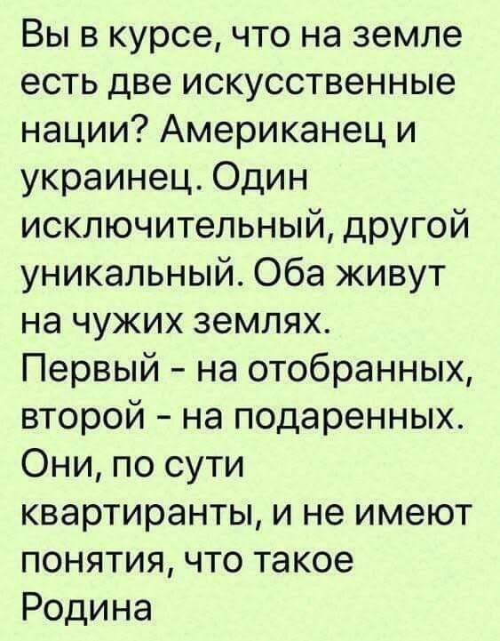 Вы в курсе, что на земле есть две искусственные нации? Американец и украинец. Один исключительный, другой уникальный. Оба живут на чужих землях. Первый - на отобранных, второй - на подаренных. Они, по сути квартиранты, и не имеют понятия, что такое Родина