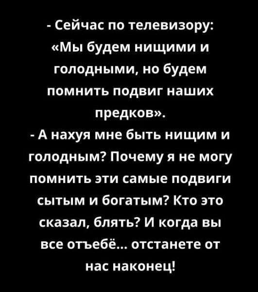 - Сейчас по телевизору: «Мы будем нищими и голодными, но будем помнить подвиг наших предков».
- А нахуя мне быть нищим и голодным? Почему я не могу помнить эти самые подвиги сытым и богатым? Кто это сказал, блядь? И когда вы все отъебё... отстанете от нас наконец!