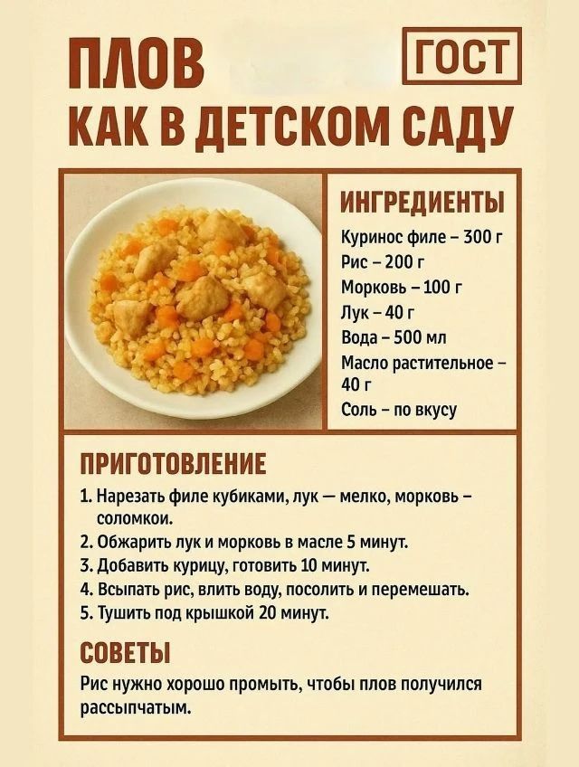 ПЛОВ КАК В ДЕТСКОМ САДУ ГОСТ ИНГРЕДИЕНТЫ Куриное филе – 300 г Рис – 200 г Морковь – 100 г Лук – 40 г Вода – 500 мл Масло растительное – 40 г Соль – по вкусу ПРИГОТОВЛЕНИЕ 1. Нарезать филе кубиками, лук – мелко, морковь – соломкой. 2. Обжарить лук и морковь в масле 5 минут. 3. Добавить курицу, готовить 10 минут. 4. Всыпать рис, влить воду, посолить