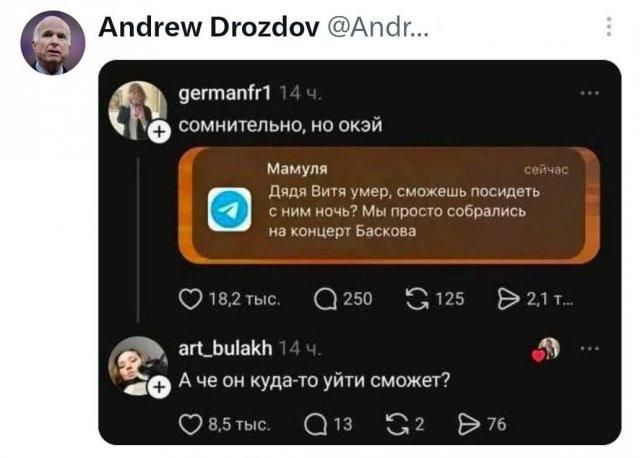 Andrew Drozdov @Andr... germanfr1 14 ч. сомнительно, но окэй Мамуля сейчас Дядя Витя умер, сможешь посидеть с ним ночь? Мы просто собрались на концерт Баскова art_bulakh 14 ч. А че он куда-то уйти сможет?