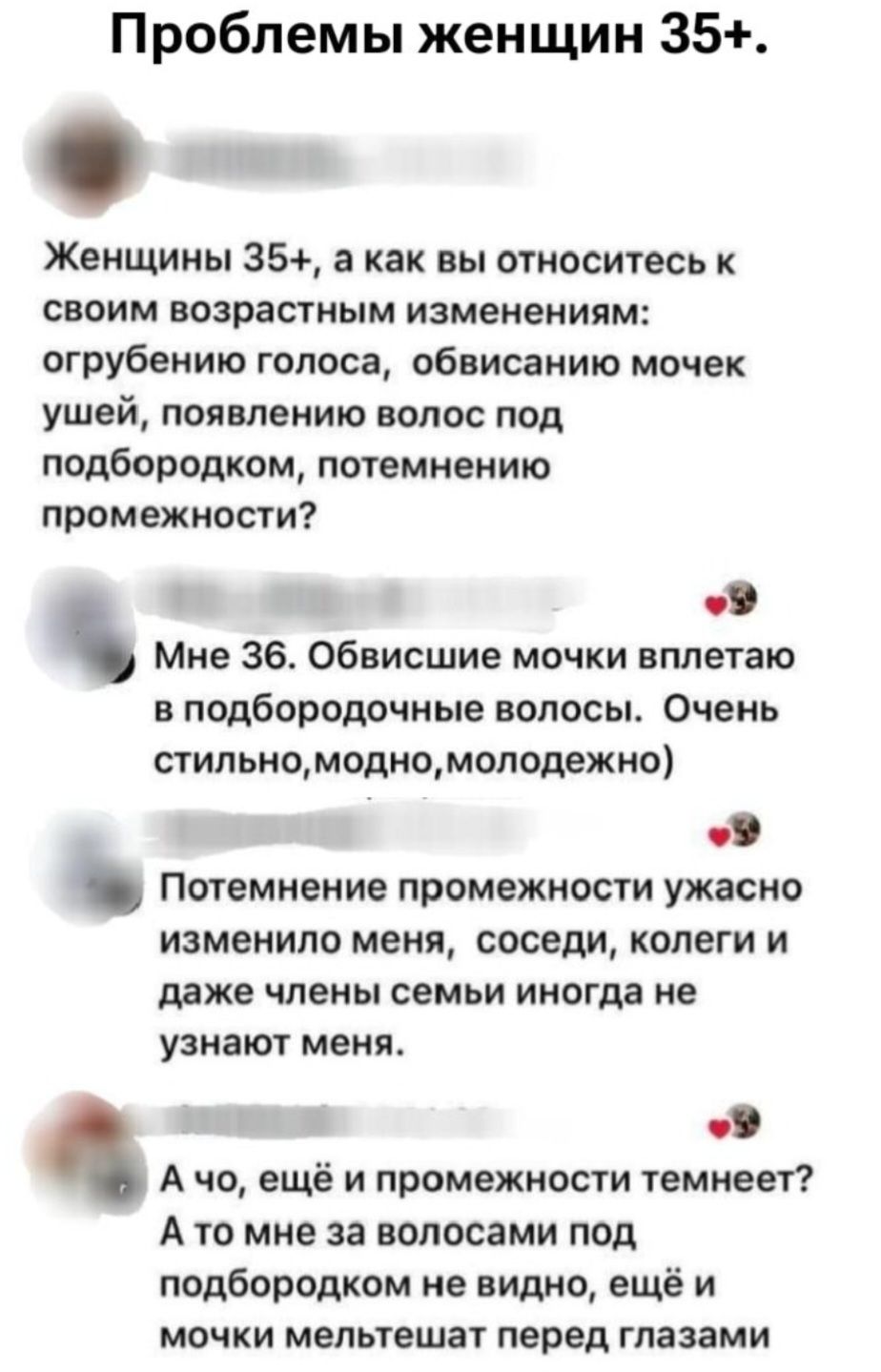 Проблемы женщин 35+.
Женщины 35+, а как вы относитесь к своим возрастным изменениям: огрубению голоса, обвисанию мочек ушей, появлению волос под подбородком, потемнению промежности?
Мне 36. Обвисшие мочки вплетаю в подбородочные волосы. Очень стильно, модно, молодежно)
Потемнение промежности ужасно изменило меня, соседи, коллеги и даже члены семьи