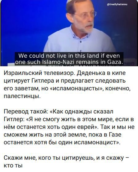 We could not live in this land if even one such Islamo-Nazi remains in Gaza. Израильский телевизор. Дяденька в кипе цитирует Гитлера и предлагает следовать его заветам, но «исламонацисты», конечно, палестинцы. Перевод такой: «Как однажды сказал Гитлер: «Я не смогу жить в этом мире, если в нём останется хоть один еврей». Так и мы не сможем жить на