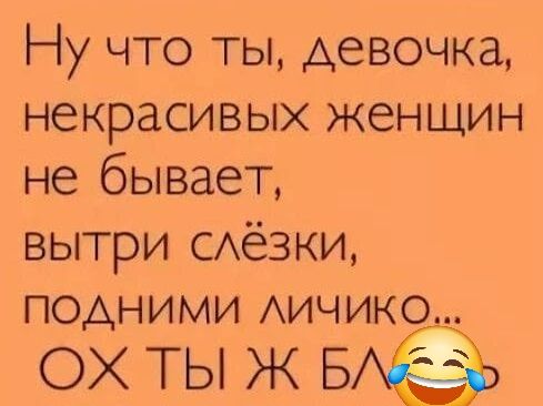 Ну что ты, девочка, некрасивых женщин не бывает, вытри слёзки, подними личико... ОХ ТЫ Ж БЛА 😂