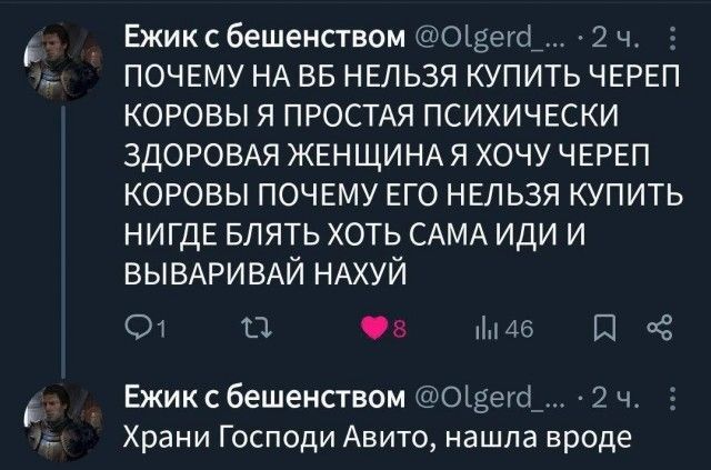 Ежик с бешенством @Olgerd_... · 2 ч. ПОЧЕМУ НА ВБ НЕЛЬЗЯ КУПИТЬ ЧЕРЕП КОРОВЫ Я ПРОСТАЯ ПСИХИЧЕСКИ ЗДОРОВАЯ ЖЕНЩИНА Я ХОЧУ ЧЕРЕП КОРОВЫ ПОЧЕМУ ЕГО НЕЛЬЗЯ КУПИТЬ НИГДЕ БЛЯТЬ ХОТЬ САМА ИДИ И ВЫВАРИВАЙ НАХУЙ Ежик с бешенством @Olgerd_... · 2 ч. Храни Господи Авито, нашла вроде
