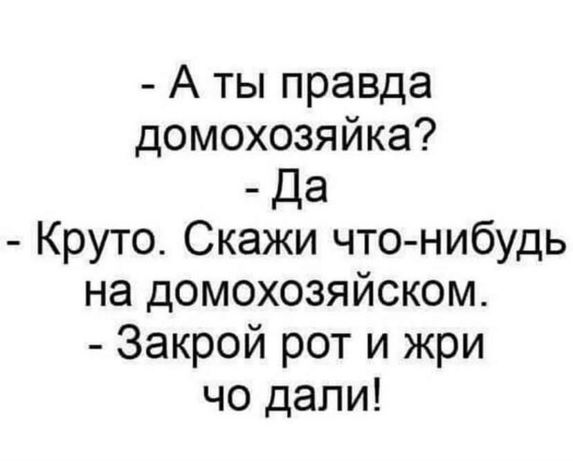 - А ты правда домохозяйка?
- Да
- Круто. Скажи что-нибудь на домохозяйском.
- Закрой рот и жри чо дали!