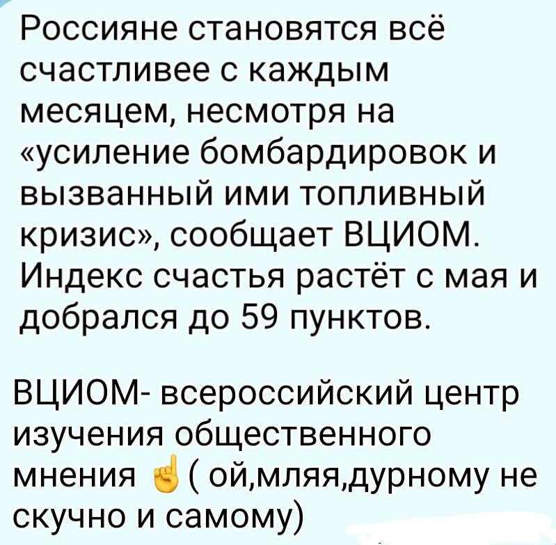 Россияне становятся всё счастливее с каждым месяцем, несмотря на «усиление бомбардировок и вызванный ими топливный кризис», сообщает ВЦИОМ. Индекс счастья растёт с мая и добрался до 59 пунктов. ВЦИОМ- всероссийский центр изучения общественного мнения (ой,мляя,дурному не скучно и самому)