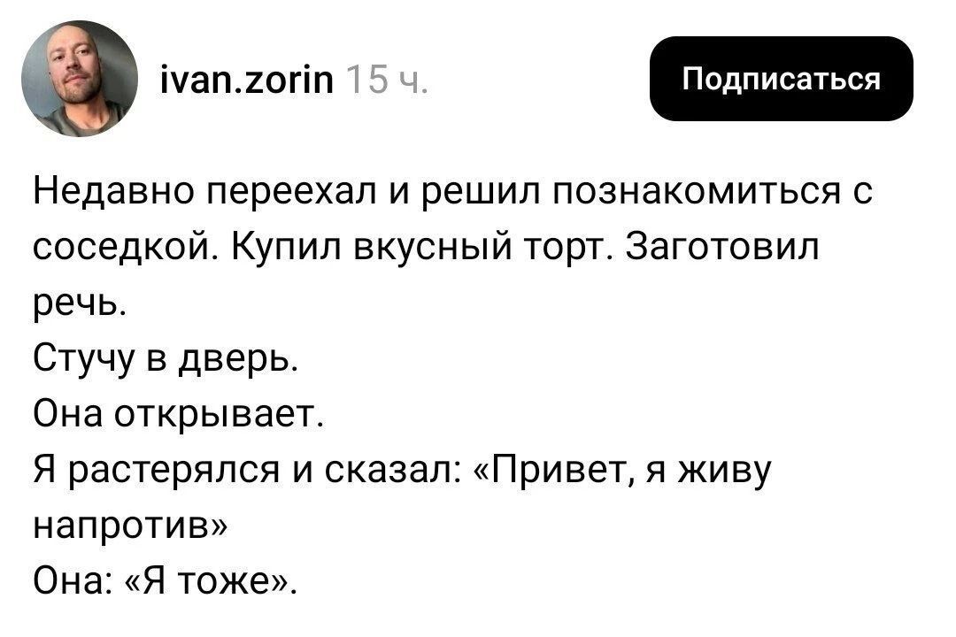 ivan.zorin 15 ч. Подписаться Недавно переехал и решил познакомиться с соседкой. Купил вкусный торт. Заготовил речь. Стучу в дверь. Она открывает. Я растерялся и сказал: «Привет, я живу напротив» Она: «Я тоже».