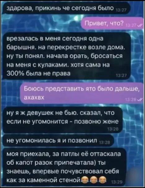 здарова, прикинь че сегодня было. Привет, что? врезалась в меня сегодня одна барышня. на перекрестке возле дома. ну ты понял. начала орать, бросаться на меня с кулаками. хотя сама на 300% была не права. Боюсь представить ято было дальше, ахахвх. ну я ж девушек не бью. сказал, что если не угомонится - позвоню жене. не угомонилась я и позвонил. моя